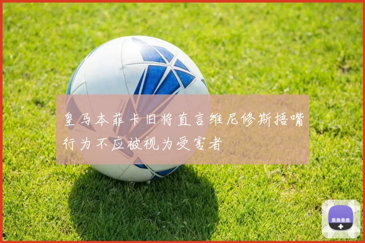皇马本菲卡旧将直言维尼修斯捂嘴行为不应被视为受害者