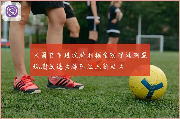 火箭首节进攻犀利掘金防守漏洞显现谢泼德为球队注入新活力