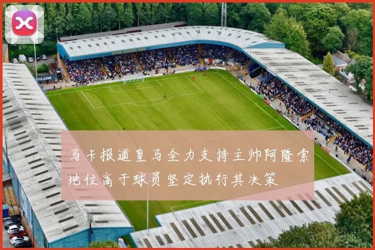 马卡报道皇马全力支持主帅阿隆索地位高于球员坚定执行其决策