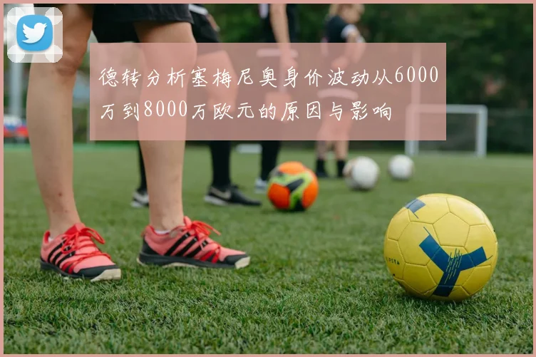 德转分析塞梅尼奥身价波动从6000万到8000万欧元的原因与影响