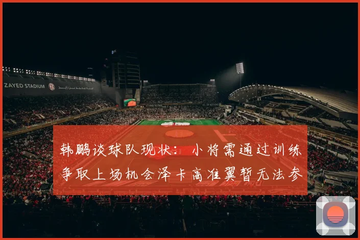韩鹏谈球队现状：小将需通过训练争取上场机会泽卡高准翼暂无法参赛