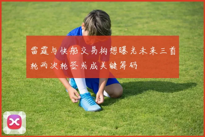 雷霆与快船交易构想曝光未来三首轮两次轮签或成关键筹码