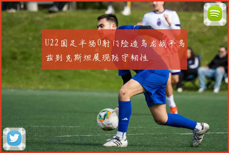 U22国足半场0射门险造乌龙战平乌兹别克斯坦展现防守韧性