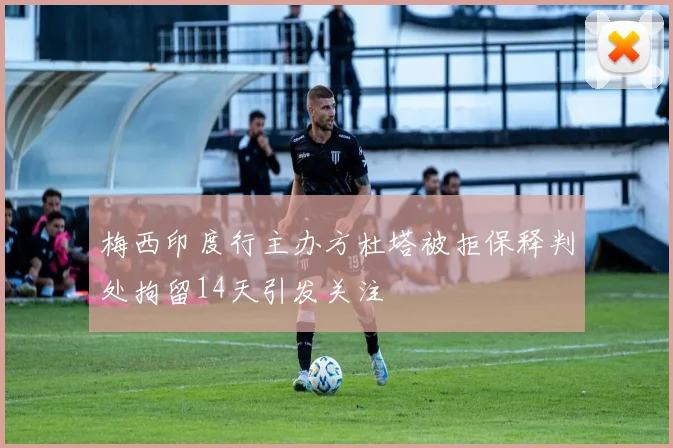 梅西印度行主办方杜塔被拒保释判处拘留14天引发关注