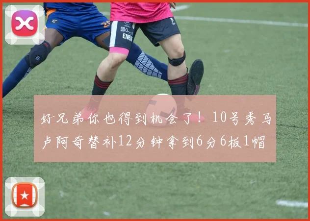 好兄弟你也得到机会了！10号秀马卢阿奇替补12分钟拿到6分6板1帽