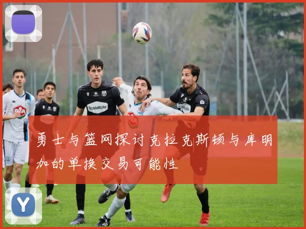 勇士与篮网探讨克拉克斯顿与库明加的单换交易可能性