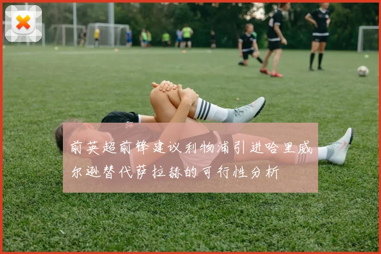 前英超前锋建议利物浦引进哈里威尔逊替代萨拉赫的可行性分析