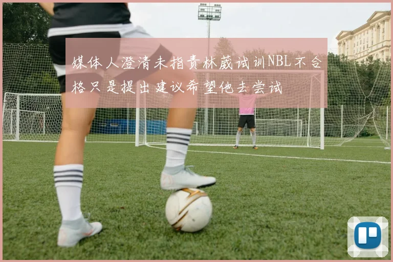 媒体人澄清未指责林葳试训NBL不合格只是提出建议希望他去尝试
