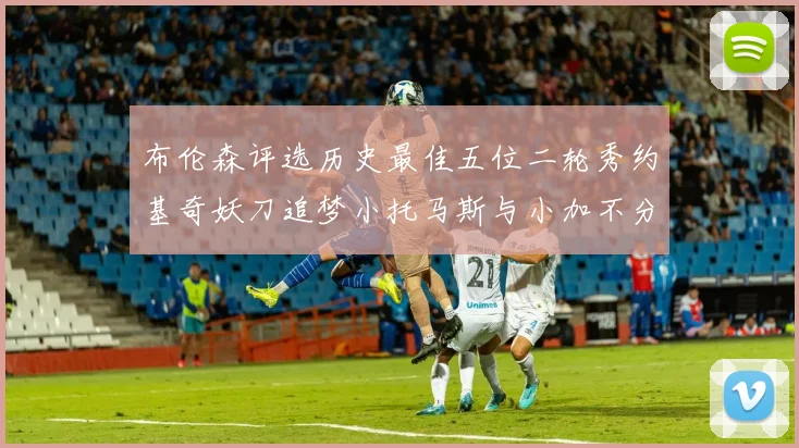 布伦森评选历史最佳五位二轮秀约基奇妖刀追梦小托马斯与小加不分先后