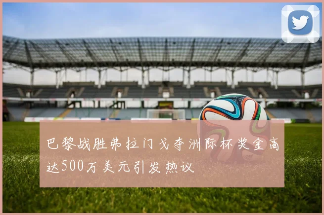 巴黎战胜弗拉门戈夺洲际杯奖金高达500万美元引发热议