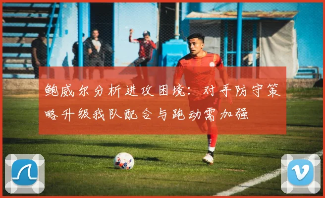鲍威尔分析进攻困境：对手防守策略升级我队配合与跑动需加强