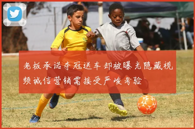 老板承诺夺冠送车却被曝光隐藏视频诚信营销需接受严峻考验