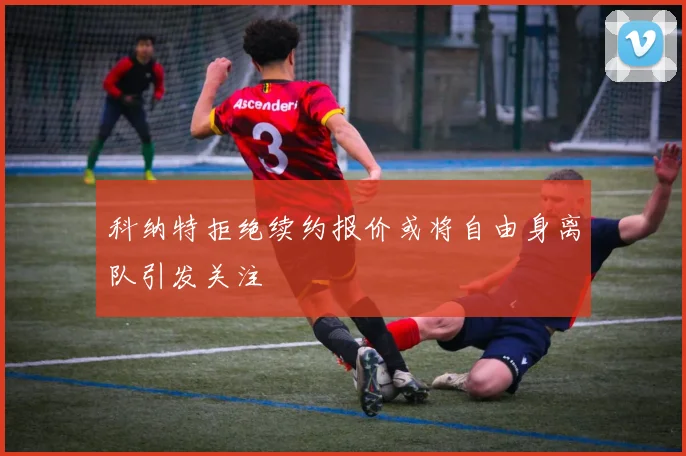 科纳特拒绝续约报价或将自由身离队引发关注