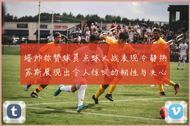 塔帅称赞球员点球大战表现冷静热苏斯展现出令人惊叹的韧性与决心