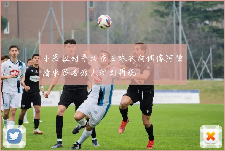 小图拉姆寻父亲旧球衣向偶像阿德请求签名感人时刻再现
