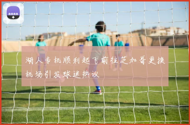 湖人专机顺利起飞前往芝加哥更换机场引发球迷热议