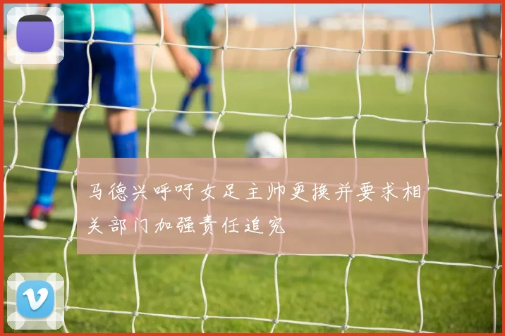 马德兴呼吁女足主帅更换并要求相关部门加强责任追究