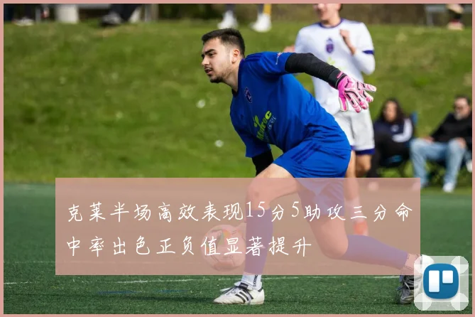 克莱半场高效表现15分5助攻三分命中率出色正负值显著提升