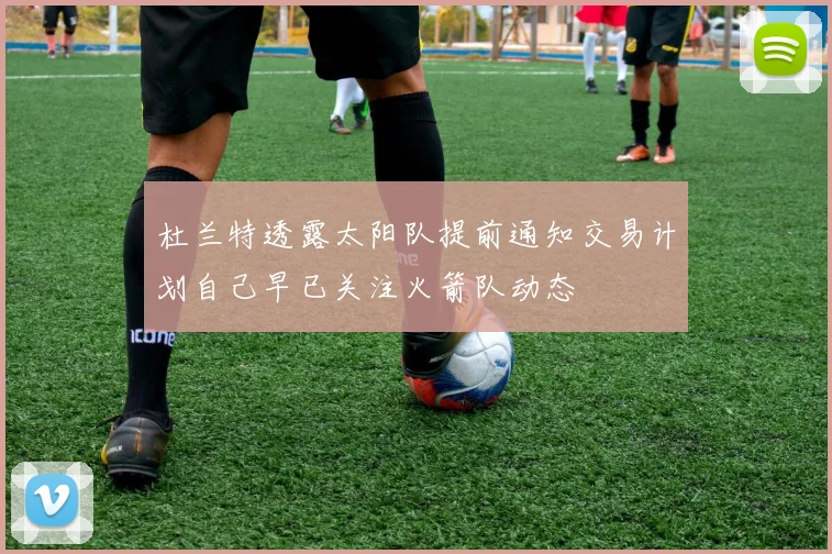 杜兰特透露太阳队提前通知交易计划自己早已关注火箭队动态