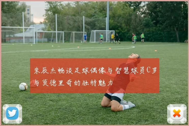 朱辰杰畅谈足球偶像与智慧球员C罗与莫德里奇的独特魅力