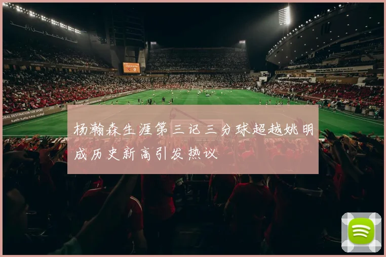 杨瀚森生涯第三记三分球超越姚明成历史新高引发热议