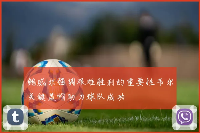 鲍威尔强调艰难胜利的重要性韦尔关键盖帽助力球队成功