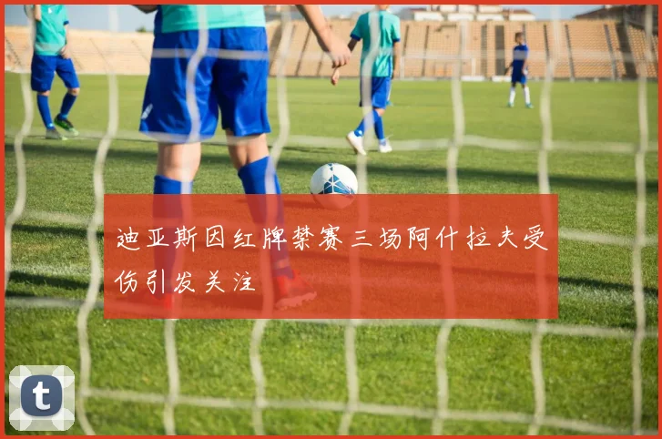 迪亚斯因红牌禁赛三场阿什拉夫受伤引发关注