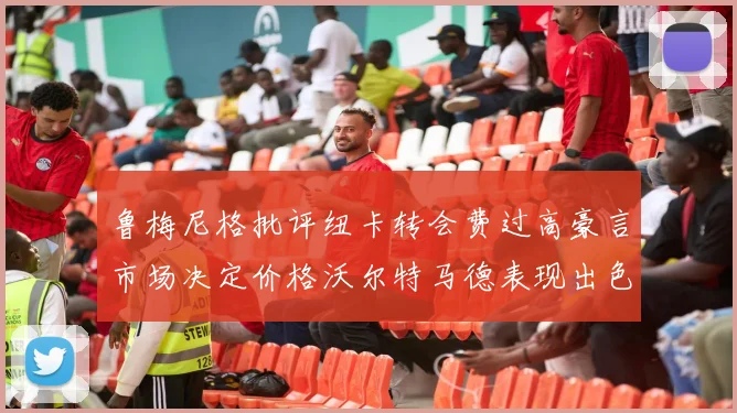 鲁梅尼格批评纽卡转会费过高豪言市场决定价格沃尔特马德表现出色