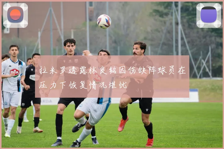 拉米罗透露林良铭因伤缺阵球员在压力下恢复情况堪忧